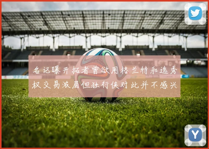 名记曝开拓者曾欲用格兰特和选秀权交易浓眉但独行侠对此并不感兴趣