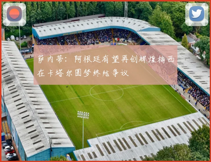 萨内蒂：阿根廷有望再创辉煌梅西在卡塔尔圆梦终结争议