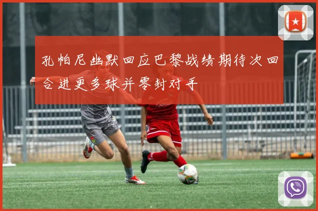 孔帕尼幽默回应巴黎战绩期待次回合进更多球并零封对手