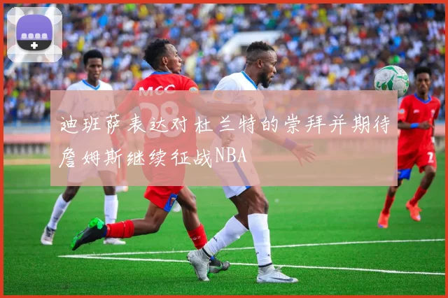 迪班萨表达对杜兰特的崇拜并期待詹姆斯继续征战NBA