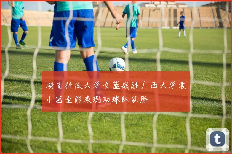 湖南科技大学女篮战胜广西大学袁小茜全能表现助球队获胜