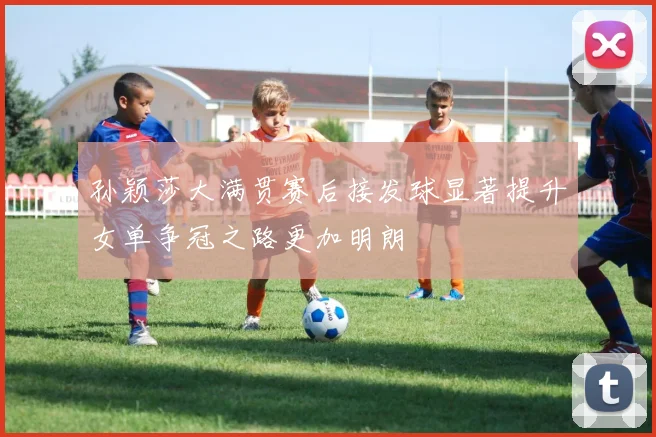 孙颖莎大满贯赛后接发球显著提升女单争冠之路更加明朗