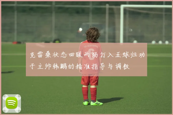 克雷桑状态回暖两场打入五球归功于主帅韩鹏的精准指导与调教