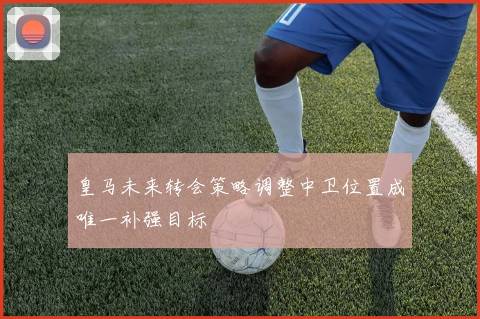 皇马未来转会策略调整中卫位置成唯一补强目标