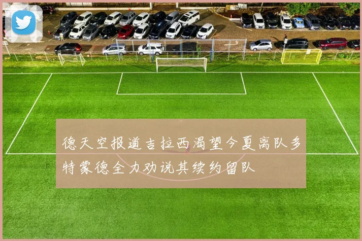 德天空报道吉拉西渴望今夏离队多特蒙德全力劝说其续约留队
