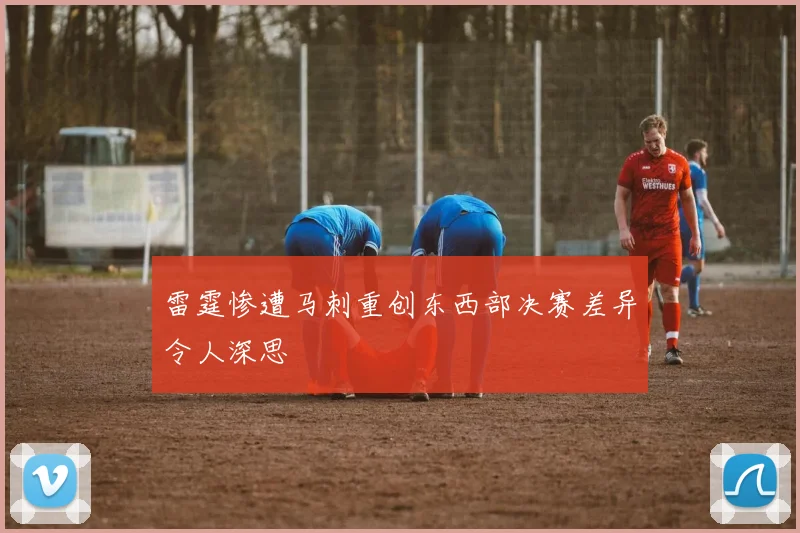 雷霆惨遭马刺重创东西部决赛差异令人深思