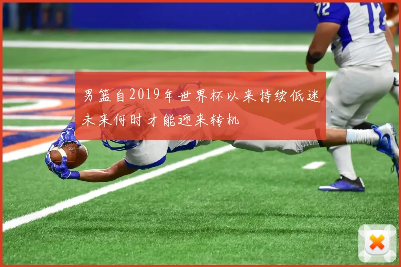 男篮自2019年世界杯以来持续低迷未来何时才能迎来转机
