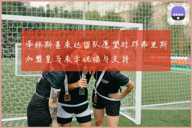 泽林斯基表达留队愿望对邓弗里斯加盟皇马表示祝福与支持
