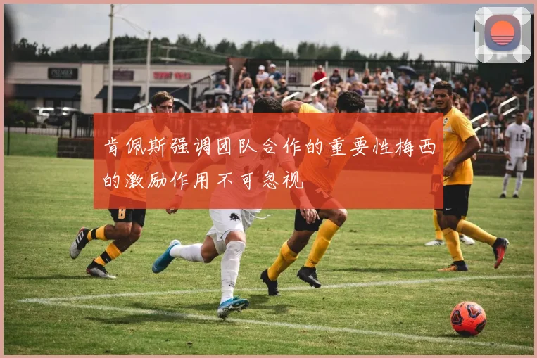 肯佩斯强调团队合作的重要性梅西的激励作用不可忽视