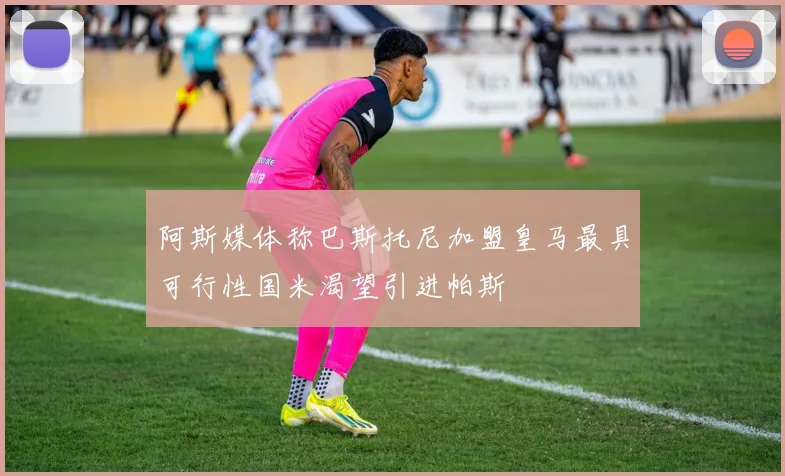 阿斯媒体称巴斯托尼加盟皇马最具可行性国米渴望引进帕斯