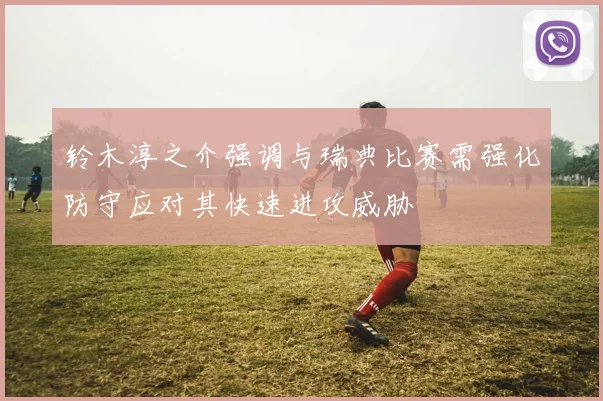 铃木淳之介强调与瑞典比赛需强化防守应对其快速进攻威胁