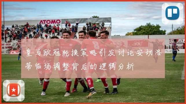 皇马欧冠轮换策略引发讨论安切洛蒂临场调整背后的逻辑分析