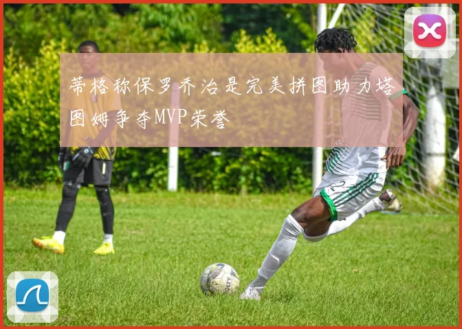 蒂格称保罗乔治是完美拼图助力塔图姆争夺MVP荣誉