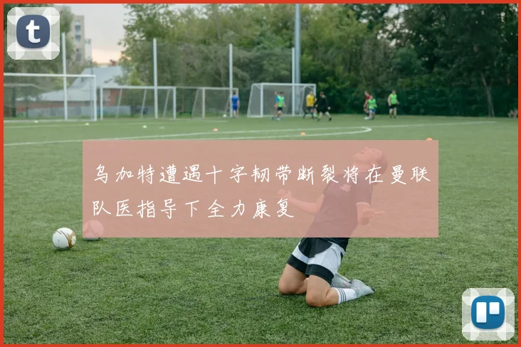 乌加特遭遇十字韧带断裂将在曼联队医指导下全力康复