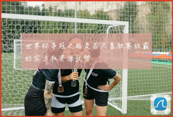 世界杯争冠之路是否只靠联赛班霸的实力和资源优势