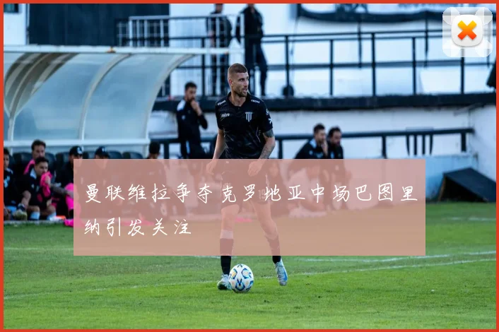 曼联维拉争夺克罗地亚中场巴图里纳引发关注