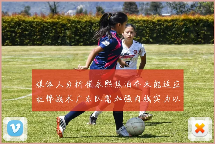 媒体人分析崔永熙焦泊乔未能适应杜锋战术广东队需加强内线实力以提升竞争力