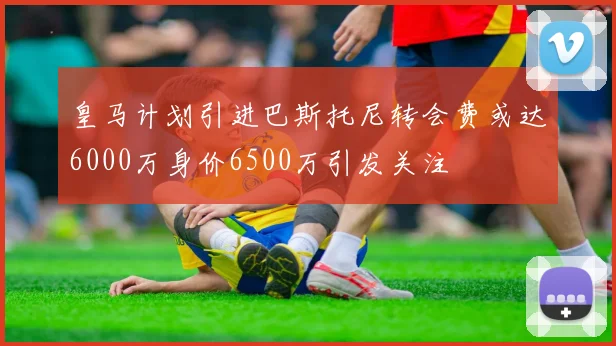 皇马计划引进巴斯托尼转会费或达6000万身价6500万引发关注
