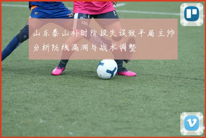 山东泰山补时阶段失误致平局主帅分析防线漏洞与战术调整