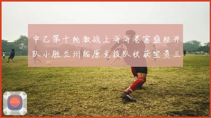 中乙第十轮激战上海海港富盛经开队小胜兰州陇原竞技队收获宝贵三分