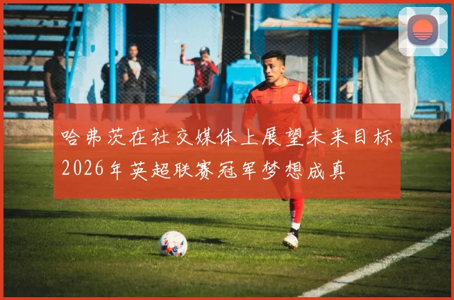 哈弗茨在社交媒体上展望未来目标2026年英超联赛冠军梦想成真