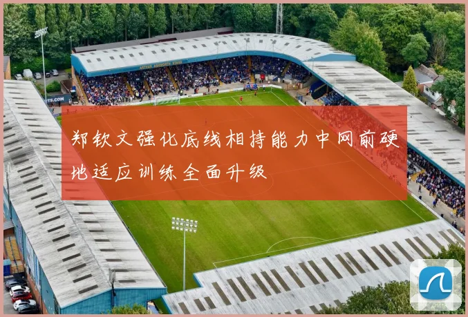 郑钦文强化底线相持能力中网前硬地适应训练全面升级