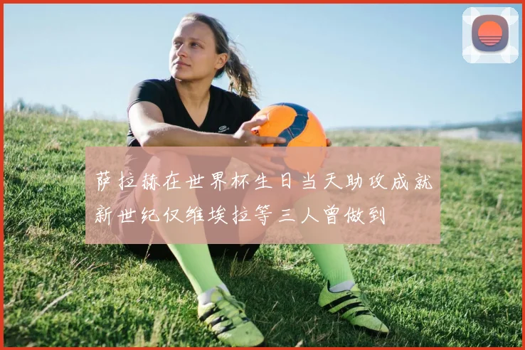萨拉赫在世界杯生日当天助攻成就新世纪仅维埃拉等三人曾做到