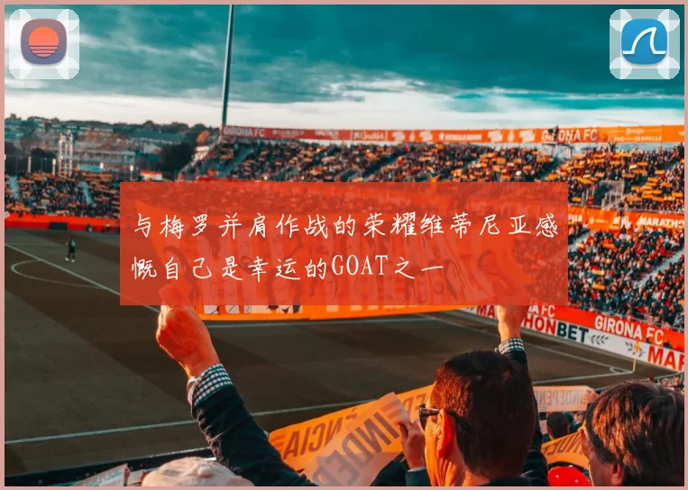与梅罗并肩作战的荣耀维蒂尼亚感慨自己是幸运的GOAT之一
