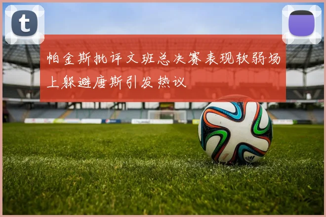 帕金斯批评文班总决赛表现软弱场上躲避唐斯引发热议