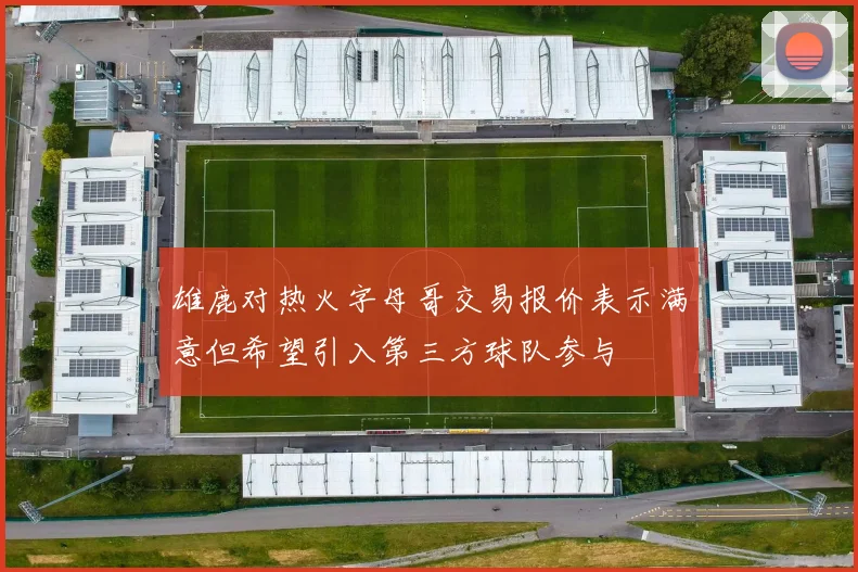 雄鹿对热火字母哥交易报价表示满意但希望引入第三方球队参与