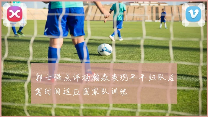 郭士强点评杨瀚森表现平平归队后需时间适应国家队训练